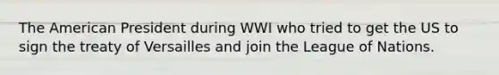 The American President during WWI who tried to get the US to sign the treaty of Versailles and join the League of Nations.