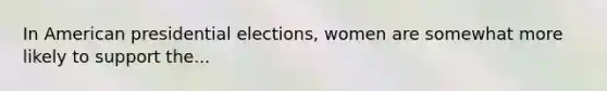 In American presidential elections, women are somewhat more likely to support the...