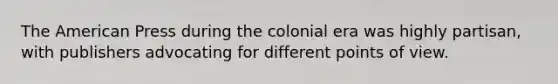 The American Press during the colonial era was highly partisan, with publishers advocating for different points of view.