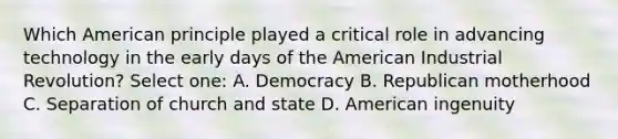 Which American principle played a critical role in advancing technology in the early days of the American Industrial Revolution? Select one: A. Democracy B. Republican motherhood C. Separation of church and state D. American ingenuity