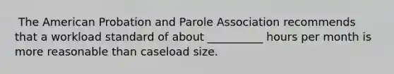 ​ The American Probation and Parole Association recommends that a workload standard of about __________ hours per month is more reasonable than caseload size.