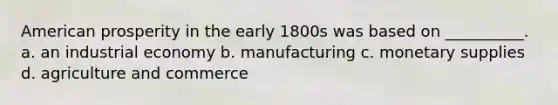 American prosperity in the early 1800s was based on __________. a. an industrial economy b. manufacturing c. monetary supplies d. agriculture and commerce