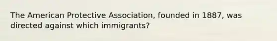 The American Protective Association, founded in 1887, was directed against which immigrants?