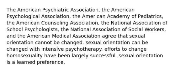 The American Psychiatric Association, the American Psychological Association, the American Academy of Pediatrics, the American Counseling Association, the National Association of School Psychologists, the National Association of Social Workers, and the American Medical Association agree that sexual orientation cannot be changed. sexual orientation can be changed with intensive psychotherapy. efforts to change homosexuality have been largely successful. sexual orientation is a learned preference.