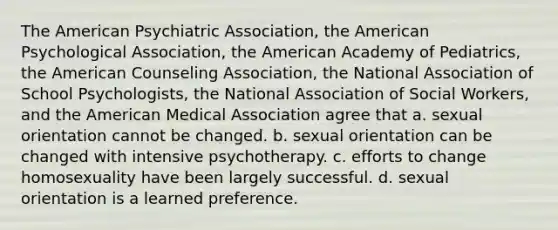 The American Psychiatric Association, the American Psychological Association, the American Academy of Pediatrics, the American Counseling Association, the National Association of School Psychologists, the National Association of Social Workers, and the American Medical Association agree that a. sexual orientation cannot be changed. b. sexual orientation can be changed with intensive psychotherapy. c. efforts to change homosexuality have been largely successful. d. sexual orientation is a learned preference.