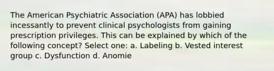 The American Psychiatric Association (APA) has lobbied incessantly to prevent clinical psychologists from gaining prescription privileges. This can be explained by which of the following concept? Select one: a. Labeling b. Vested interest group c. Dysfunction d. Anomie