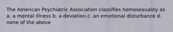 The American Psychiatric Association classifies homosexuality as a. a mental illness b. a deviation c. an emotional disturbance d. none of the above