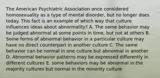 The American Psychiatric Association once considered homosexuality as a type of mental disorder, but no longer does today. This fact is an example of which way that culture influences ideas about abnormality? A. The same behavior may be judged abnormal at some points in time, but not at others B. Some forms of abnormal behavior in a particular culture may have no direct counterpart in another culture C. The same behavior can be normal in one culture but abnormal in another D. Abnormal behavior patterns may be expressed differently in different cultures E. some behaviors may be abnormal in the majority cultures but normal in the minority culture