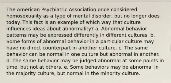 The American Psychiatric Association once considered homosexuality as a type of mental disorder, but no longer does today. This fact is an example of which way that culture influences ideas about abnormality?​ a. ​Abnormal behavior patterns may be expressed differently in different cultures. b. ​Some forms of abnormal behavior in a particular culture may have no direct counterpart in another culture. c. ​The same behavior can be normal in one culture but abnormal in another. d. ​The same behavior may be judged abnormal at some points in time, but not at others. e. ​Some behaviors may be abnormal in the majority culture, but normal in the minority culture.