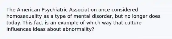 The American Psychiatric Association once considered homosexuality as a type of mental disorder, but no longer does today. This fact is an example of which way that culture influences ideas about abnormality?​