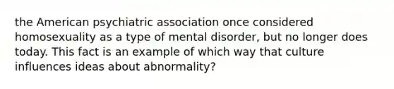 the American psychiatric association once considered homosexuality as a type of mental disorder, but no longer does today. This fact is an example of which way that culture influences ideas about abnormality?