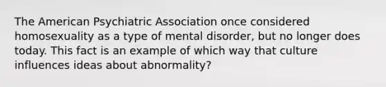 The American Psychiatric Association once considered homosexuality as a type of mental disorder, but no longer does today. This fact is an example of which way that culture influences ideas about abnormality?