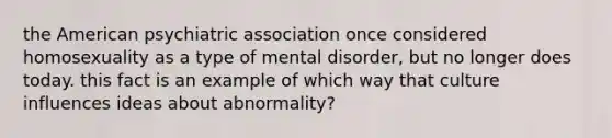 the American psychiatric association once considered homosexuality as a type of mental disorder, but no longer does today. this fact is an example of which way that culture influences ideas about abnormality?