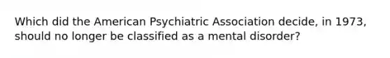 Which did the American Psychiatric Association decide, in 1973, should no longer be classified as a mental disorder?