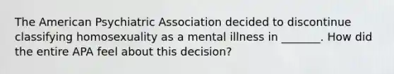 The American Psychiatric Association decided to discontinue classifying homosexuality as a mental illness in _______. How did the entire APA feel about this decision?