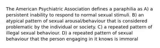 The American Psychiatric Association defines a paraphilia as A) a persistent inability to respond to normal sexual stimuli. B) an atypical pattern of sexual arousal/behaviour that is considered problematic by the individual or society. C) a repeated pattern of illegal sexual behaviour. D) a repeated pattern of sexual behaviour that the person engaging in it knows is immoral