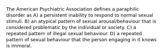 The American Psychiatric Association defines a paraphilic disorder as A) a persistent inability to respond to normal sexual stimuli. B) an atypical pattern of sexual arousal/behaviour that is considered problematic by the individual or society. C) a repeated pattern of illegal sexual behaviour. D) a repeated pattern of sexual behaviour that the person engaging in it knows is immoral.