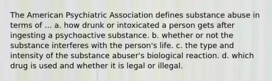 The American Psychiatric Association defines substance abuse in terms of ... a. how drunk or intoxicated a person gets after ingesting a psychoactive substance. b. whether or not the substance interferes with the person's life. c. the type and intensity of the substance abuser's biological reaction. d. which drug is used and whether it is legal or illegal.