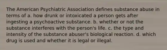 The American Psychiatric Association defines substance abuse in terms of​ a. how drunk or intoxicated a person gets after ingesting a psychoactive substance. b. whether or not the substance interferes with the person's life. c. the type and intensity of the substance abuser's biological reaction. d. which drug is used and whether it is legal or illegal.