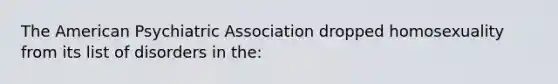 The American Psychiatric Association dropped homosexuality from its list of disorders in the: