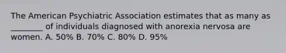 The American Psychiatric Association estimates that as many as ________ of individuals diagnosed with anorexia nervosa are women. A. 50% B. 70% C. 80% D. 95%