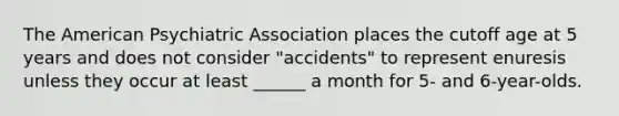 The American Psychiatric Association places the cutoff age at 5 years and does not consider "accidents" to represent enuresis unless they occur at least ______ a month for 5- and 6-year-olds.