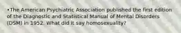 •​The American Psychiatric Association published the first edition of the Diagnostic and Statistical Manual of Mental Disorders (DSM) in 1952. What did it say homosexuality?