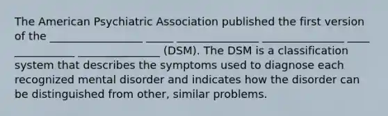 The American Psychiatric Association published the first version of the _________________ _____ _______________ _______________ ____ ___________ _______________ (DSM). The DSM is a classification system that describes the symptoms used to diagnose each recognized mental disorder and indicates how the disorder can be distinguished from other, similar problems.