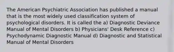 The American Psychiatric Association has published a manual that is the most widely used classification system of psychological disorders. It is called the a) Diagnostic Deviance Manual of Mental Disorders b) Physicians' Desk Reference c) Psychodynamic Diagnostic Manual d) Diagnostic and Statistical Manual of Mental Disorders