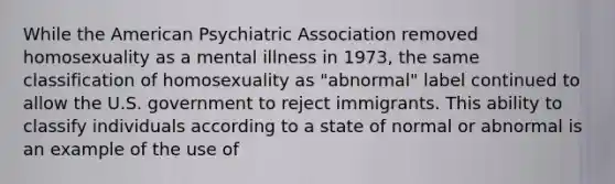 While the American Psychiatric Association removed homosexuality as a mental illness in 1973, the same classification of homosexuality as "abnormal" label continued to allow the U.S. government to reject immigrants. This ability to classify individuals according to a state of normal or abnormal is an example of the use of