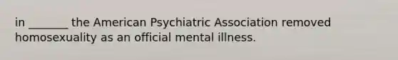 in _______ the American Psychiatric Association removed homosexuality as an official mental illness.