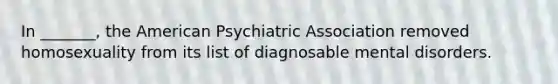 In _______, the American Psychiatric Association removed homosexuality from its list of diagnosable mental disorders.