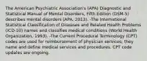 The American Psychiatric Association's (APA) Diagnostic and Statistical Manual of Mental Disorders, Fifth Edition (DSM-5) describes mental disorders (APA, 2013). -The International Statistical Classification of Diseases and Related Health Problems (ICD-10) names and classifies medical conditions (World Health Organization, 1993). -The Current Procedural Terminology (CPT) codes are used for reimbursement of physician services; they name and define medical services and procedures. CPT code updates are ongoing.