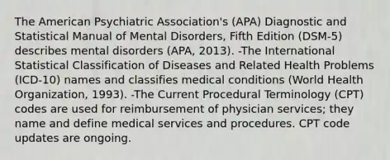 The American Psychiatric Association's (APA) Diagnostic and Statistical Manual of Mental Disorders, Fifth Edition (DSM-5) describes mental disorders (APA, 2013). -The International Statistical Classification of Diseases and Related Health Problems (ICD-10) names and classifies medical conditions (World Health Organization, 1993). -The Current Procedural Terminology (CPT) codes are used for reimbursement of physician services; they name and define medical services and procedures. CPT code updates are ongoing.