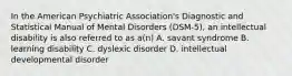 In the American Psychiatric Association's Diagnostic and Statistical Manual of Mental Disorders (DSM-5), an intellectual disability is also referred to as a(n) A. savant syndrome B. learning disability C. dyslexic disorder D. intellectual developmental disorder