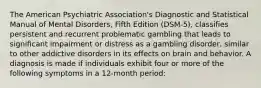 The American Psychiatric Association's Diagnostic and Statistical Manual of Mental Disorders, Fifth Edition (DSM-5), classifies persistent and recurrent problematic gambling that leads to significant impairment or distress as a gambling disorder, similar to other addictive disorders in its effects on brain and behavior. A diagnosis is made if individuals exhibit four or more of the following symptoms in a 12-month period: