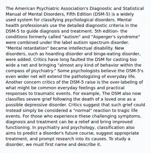 The American Psychiatric Association's Diagnostic and Statistical Manual of Mental Disorders, Fifth Edition (DSM-5) is a widely used system for <a href='https://www.questionai.com/knowledge/ka4kHno8Qe-classifying-psychological-disorders' class='anchor-knowledge'>classifying psychological disorders</a>. Mental health professionals use the detailed diagnostic criteria in the DSM-5 to guide diagnosis and treatment. 5th edition- the conditions formerly called "autism" and "Asperger's syndrome" were combined under the label autism spectrum disorder. "Mental retardation" became intellectual disability. New disorders, such as hoarding disorder and binge-eating disorder, were added. Critics have long faulted the DSM for casting too wide a net and bringing "almost any kind of behavior within the compass of psychiatry." Some psychologists believe the DSM-5's even wider net will extend the pathologizing of everyday life. Another concern critics of the DSM-5 raise is the over-labeling of what might be common everyday feelings and practical responses to traumatic events. For example, The DSM also now classifies severe grief following the death of a loved one as a possible depressive disorder. Critics suggest that such grief could instead simply be considered a "normal" reaction to tragic life events. For those who experience these challenging symptoms, diagnosis and treatment can be a relief and bring improved functioning. In psychiatry and psychology, classification also aims to predict a disorder's future course, suggest appropriate treatment, and prompt research into its causes. To study a disorder, we must first name and describe it.