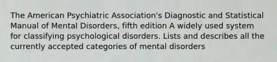 The American Psychiatric Association's Diagnostic and Statistical Manual of Mental Disorders, fifth edition A widely used system for classifying psychological disorders. Lists and describes all the currently accepted categories of mental disorders