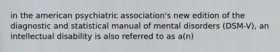 in the american psychiatric association's new edition of the diagnostic and statistical manual of mental disorders (DSM-V), an intellectual disability is also referred to as a(n)