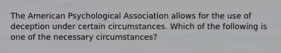 The American Psychological Association allows for the use of deception under certain circumstances. Which of the following is one of the necessary circumstances?