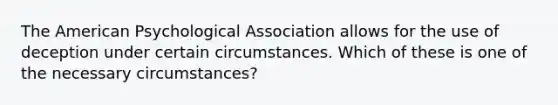 The American Psychological Association allows for the use of deception under certain circumstances. Which of these is one of the necessary circumstances?