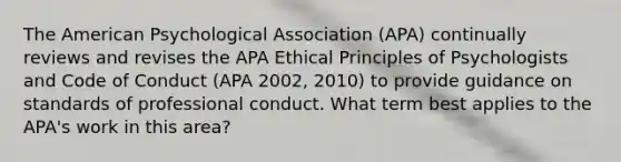 The American Psychological Association (APA) continually reviews and revises the APA Ethical Principles of Psychologists and Code of Conduct (APA 2002, 2010) to provide guidance on standards of professional conduct. What term best applies to the APA's work in this area?