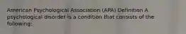 American Psychological Association (APA) Definition A psychological disorder is a condition that consists of the following: