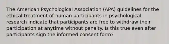 The American Psychological Association (APA) guidelines for the ethical treatment of human participants in psychological research indicate that participants are free to withdraw their participation at anytime without penalty. Is this true even after participants sign the informed consent form?