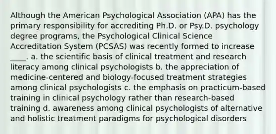 Although the American Psychological Association (APA) has the primary responsibility for accrediting Ph.D. or Psy.D. psychology degree programs, the Psychological Clinical Science Accreditation System (PCSAS) was recently formed to increase ____. a. the scientific basis of clinical treatment and research literacy among clinical psychologists b. the appreciation of medicine-centered and biology-focused treatment strategies among clinical psychologists c. the emphasis on practicum-based training in clinical psychology rather than research-based training d. awareness among clinical psychologists of alternative and holistic treatment paradigms for psychological disorders