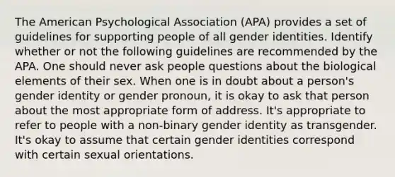 The American Psychological Association (APA) provides a set of guidelines for supporting people of all gender identities. Identify whether or not the following guidelines are recommended by the APA. One should never ask people questions about the biological elements of their sex. When one is in doubt about a person's gender identity or gender pronoun, it is okay to ask that person about the most appropriate form of address. It's appropriate to refer to people with a non-binary gender identity as transgender. It's okay to assume that certain gender identities correspond with certain sexual orientations.