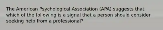 The American Psychological Association (APA) suggests that which of the following is a signal that a person should consider seeking help from a professional?