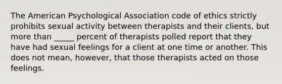 The American Psychological Association code of ethics strictly prohibits sexual activity between therapists and their clients, but more than _____ percent of therapists polled report that they have had sexual feelings for a client at one time or another. This does not mean, however, that those therapists acted on those feelings.