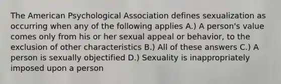 The American Psychological Association defines sexualization as occurring when any of the following applies A.) A person's value comes only from his or her sexual appeal or behavior, to the exclusion of other characteristics B.) All of these answers C.) A person is sexually objectified D.) Sexuality is inappropriately imposed upon a person