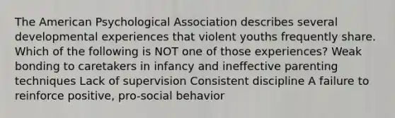 The American Psychological Association describes several developmental experiences that violent youths frequently share. Which of the following is NOT one of those experiences? Weak bonding to caretakers in infancy and ineffective parenting techniques Lack of supervision Consistent discipline A failure to reinforce positive, pro-social behavior